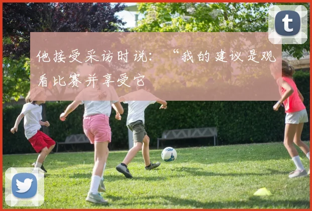 他接受采访时说：“我的建议是观看比赛并享受它