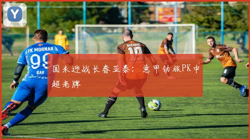国米迎战长春亚泰：意甲劲旅PK中超老牌