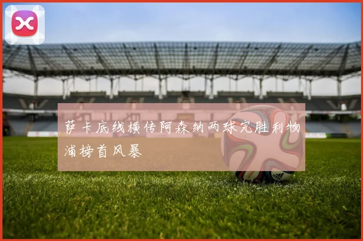 萨卡底线横传阿森纳两球完胜利物浦榜首风暴