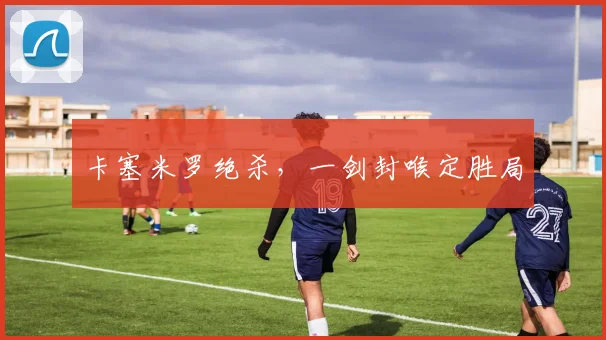 卡塞米罗绝杀，一剑封喉定胜局