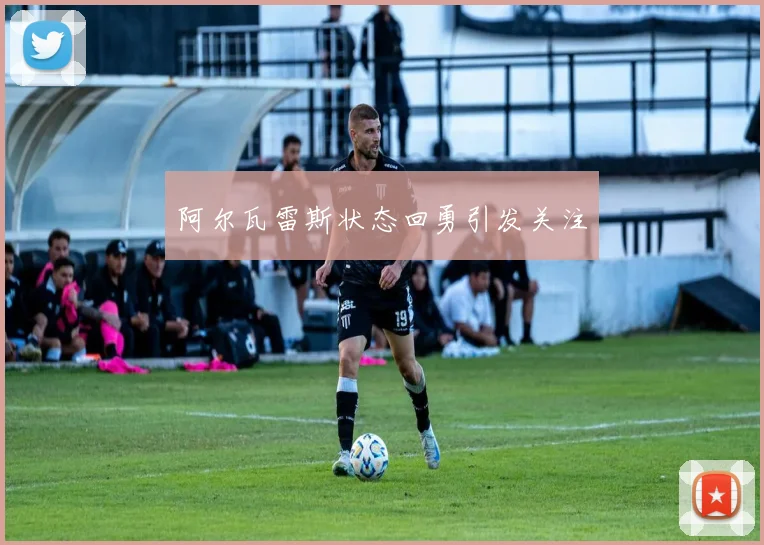 阿尔瓦雷斯状态回勇引发关注