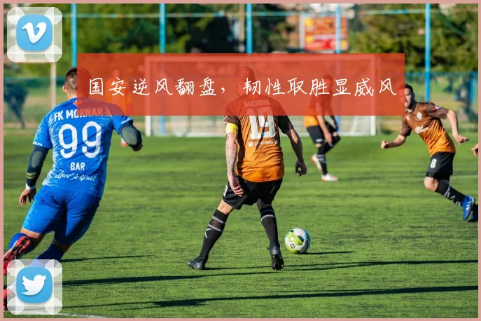 国安逆风翻盘，韧性取胜显威风