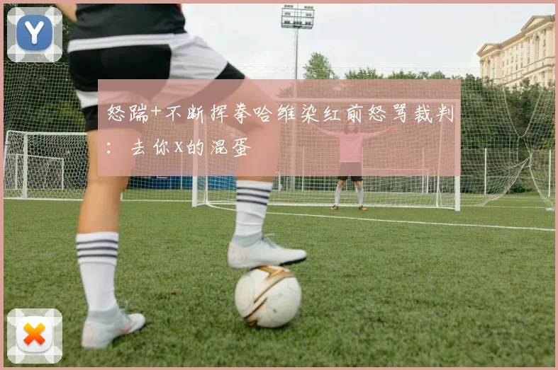 怒踹+不断挥拳哈维染红前怒骂裁判：去你x的混蛋