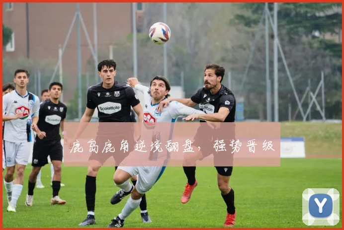 鹿岛鹿角逆境翻盘，强势晋级