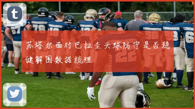 苏塔尔面对巴拉圭头球防守是否稳健解围数据梳理
