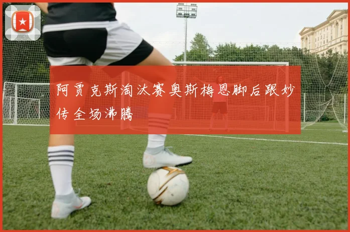 阿贾克斯淘汰赛奥斯梅恩脚后跟妙传全场沸腾