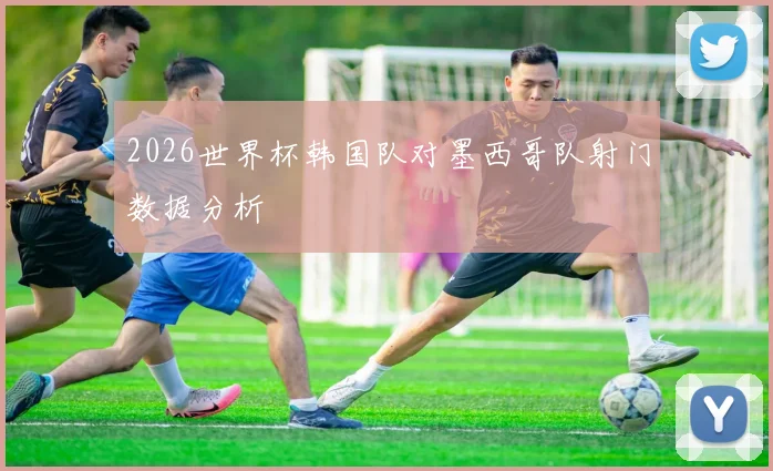 2026世界杯韩国队对墨西哥队射门数据分析