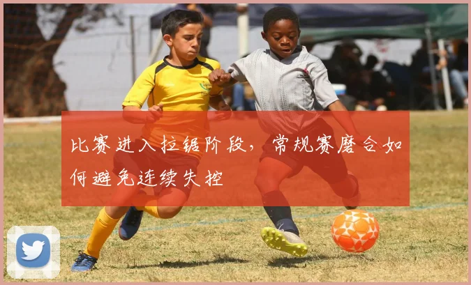 比赛进入拉锯阶段，常规赛磨合如何避免连续失控