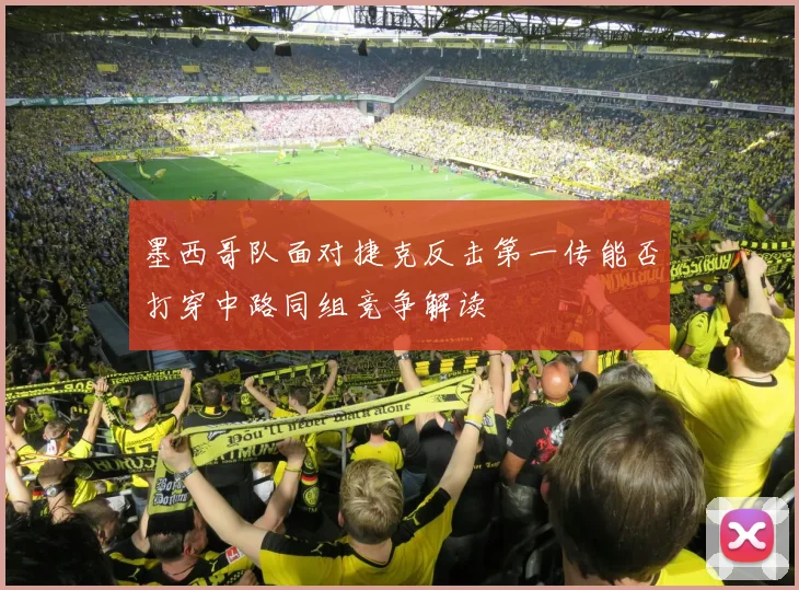 墨西哥队面对捷克反击第一传能否打穿中路同组竞争解读