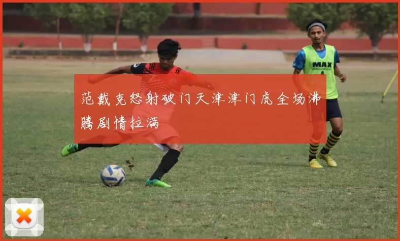 范戴克怒射破门天津津门虎全场沸腾剧情拉满