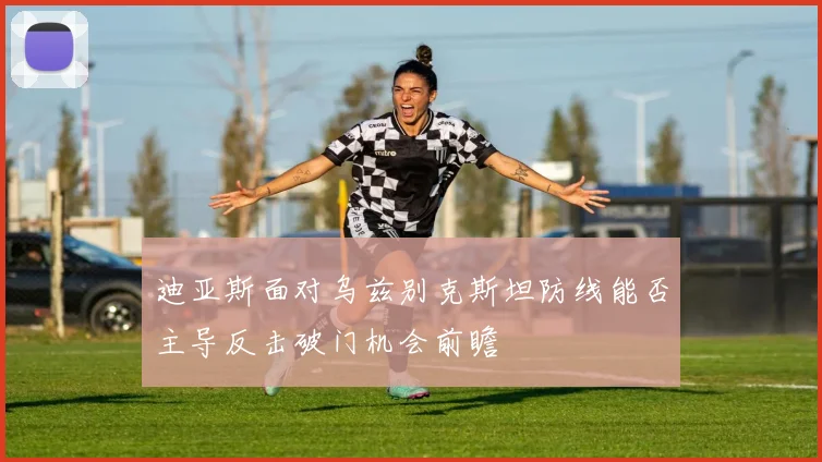 迪亚斯面对乌兹别克斯坦防线能否主导反击破门机会前瞻