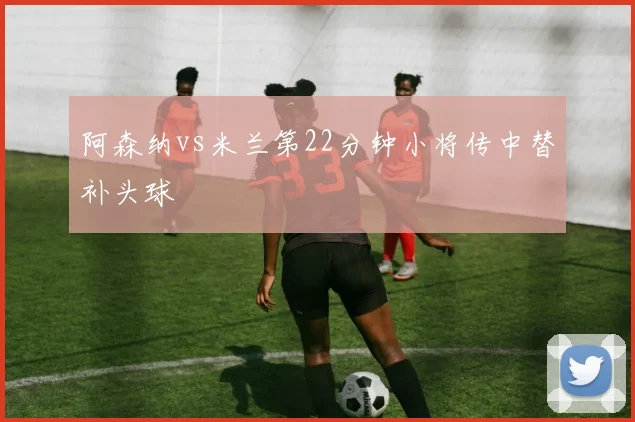 阿森纳vs米兰第22分钟小将传中替补头球