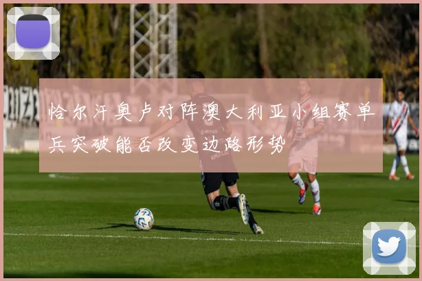 恰尔汗奥卢对阵澳大利亚小组赛单兵突破能否改变边路形势