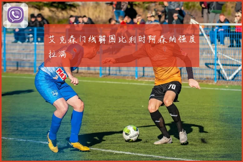 艾克森门线解围比利时阿森纳强度拉满