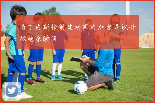 马丁内斯传射建功塞内加尔争议升级绝杀瞬间