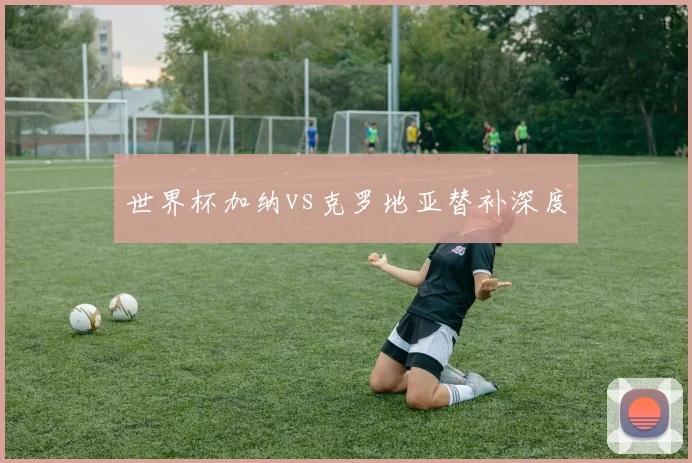 世界杯加纳vs克罗地亚替补深度