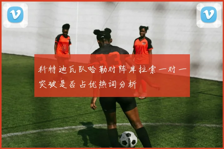 科特迪瓦队哈勒对阵库拉索一对一突破是否占优热词分析
