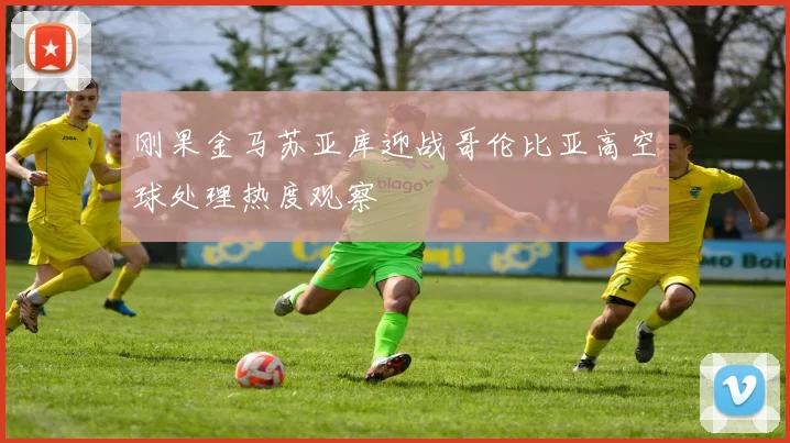 刚果金马苏亚库迎战哥伦比亚高空球处理热度观察