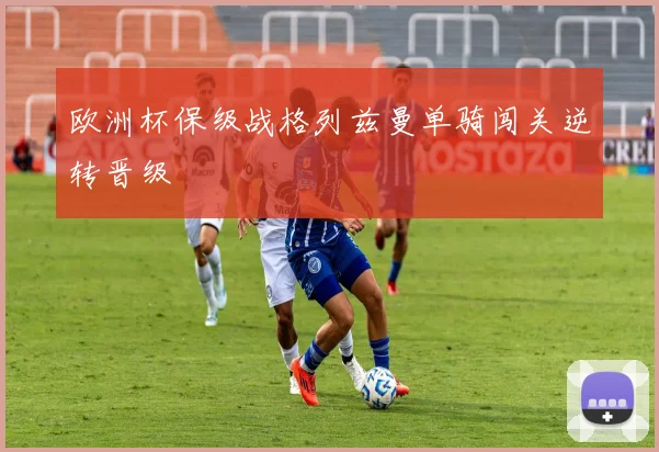 欧洲杯保级战格列兹曼单骑闯关逆转晋级