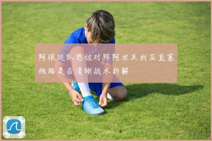 阿根廷队恩佐对阵阿尔及利亚直塞线路是否清晰战术拆解