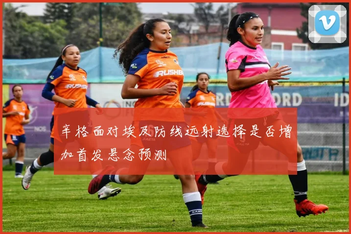 辛格面对埃及防线远射选择是否增加首发悬念预测