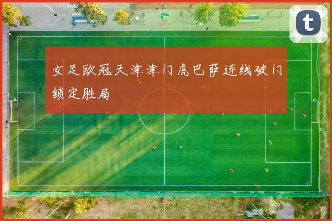 女足欧冠天津津门虎巴萨连线破门锁定胜局