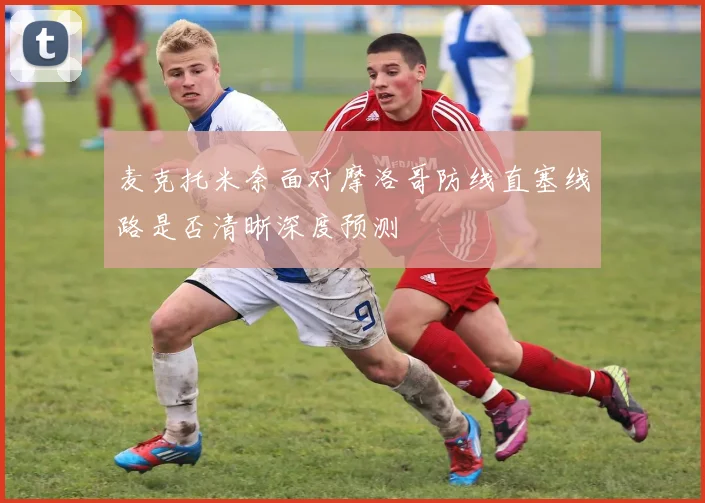 麦克托米奈面对摩洛哥防线直塞线路是否清晰深度预测