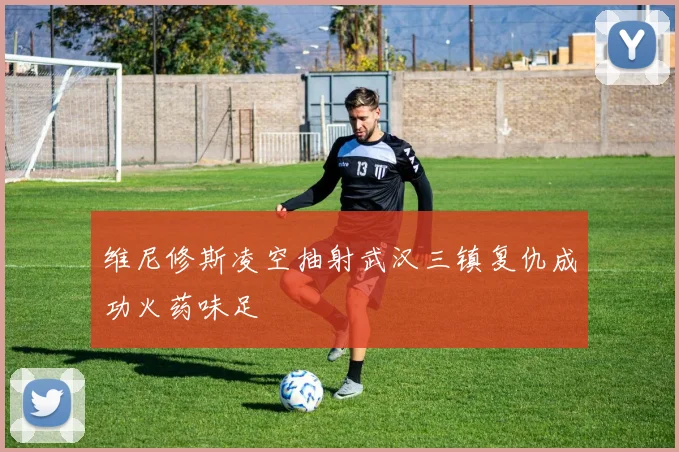 维尼修斯凌空抽射武汉三镇复仇成功火药味足