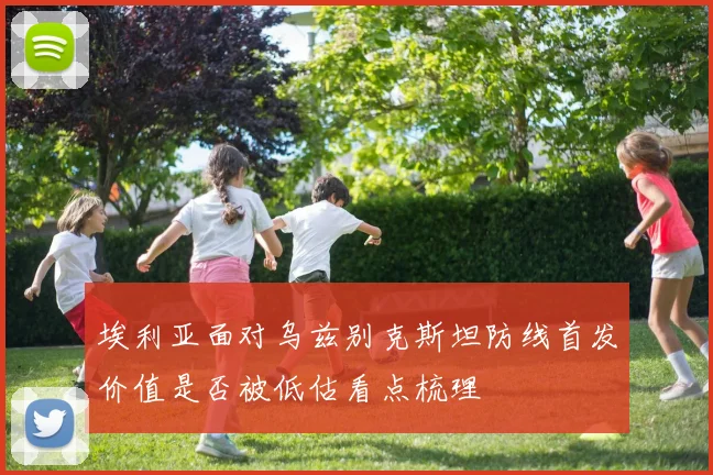 埃利亚面对乌兹别克斯坦防线首发价值是否被低估看点梳理