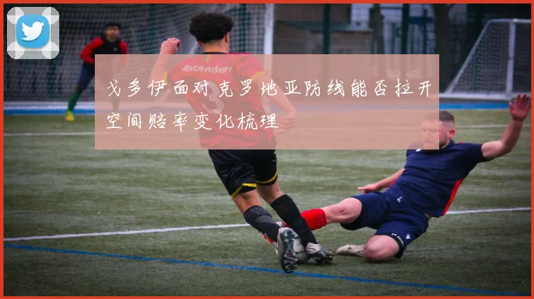 戈多伊面对克罗地亚防线能否拉开空间赔率变化梳理