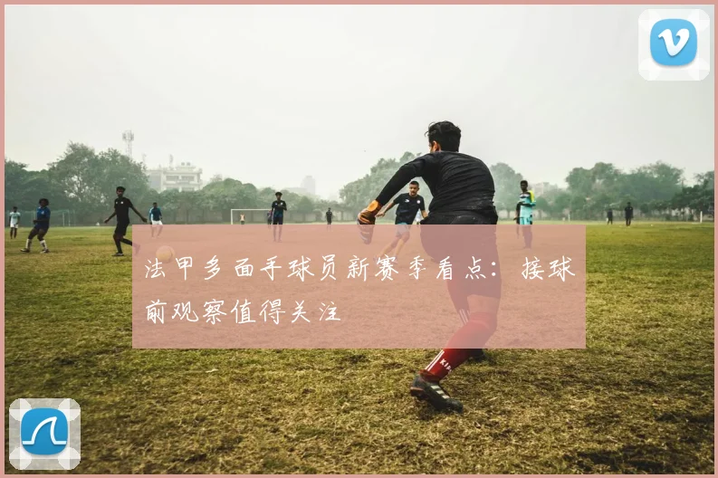 法甲多面手球员新赛季看点：接球前观察值得关注