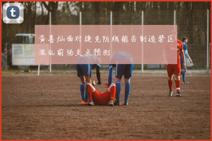 黄喜灿面对捷克防线能否制造禁区混乱前场支点预测
