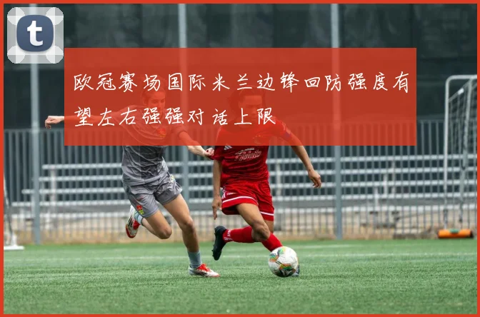 欧冠赛场国际米兰边锋回防强度有望左右强强对话上限