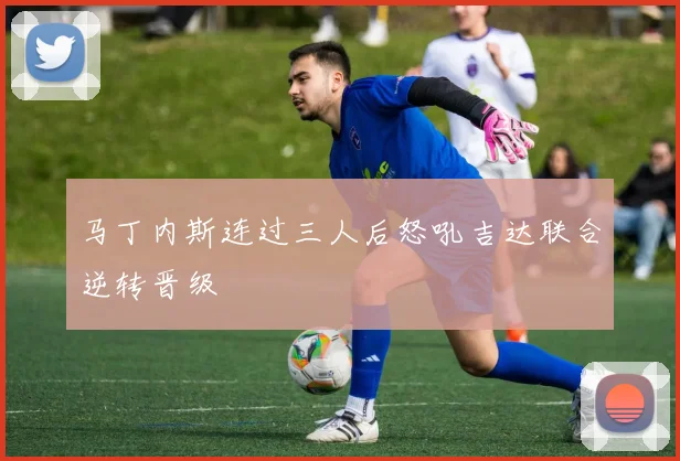 马丁内斯连过三人后怒吼吉达联合逆转晋级